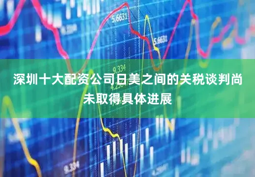 深圳十大配资公司日美之间的关税谈判尚未取得具体进展
