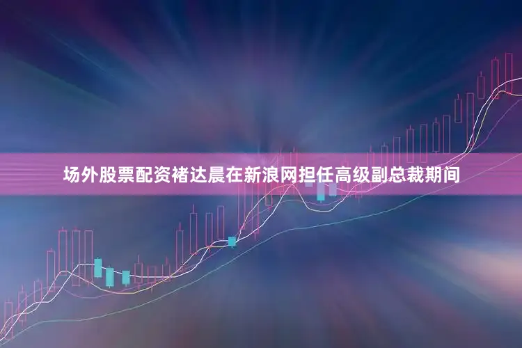 场外股票配资褚达晨在新浪网担任高级副总裁期间