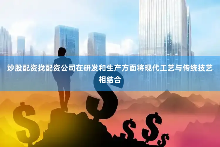 炒股配资找配资公司在研发和生产方面将现代工艺与传统技艺相结合