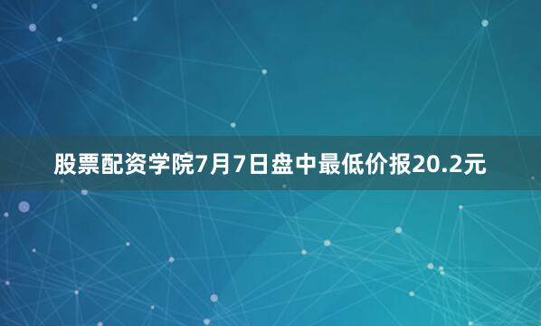 股票配资学院7月7日盘中最低价报20.2元
