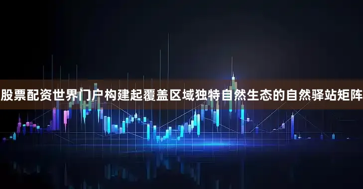 股票配资世界门户构建起覆盖区域独特自然生态的自然驿站矩阵