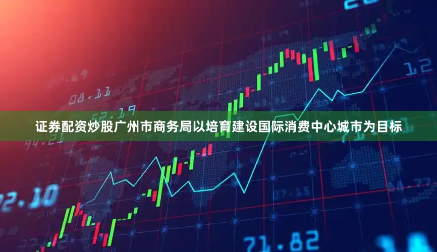 证券配资炒股广州市商务局以培育建设国际消费中心城市为目标