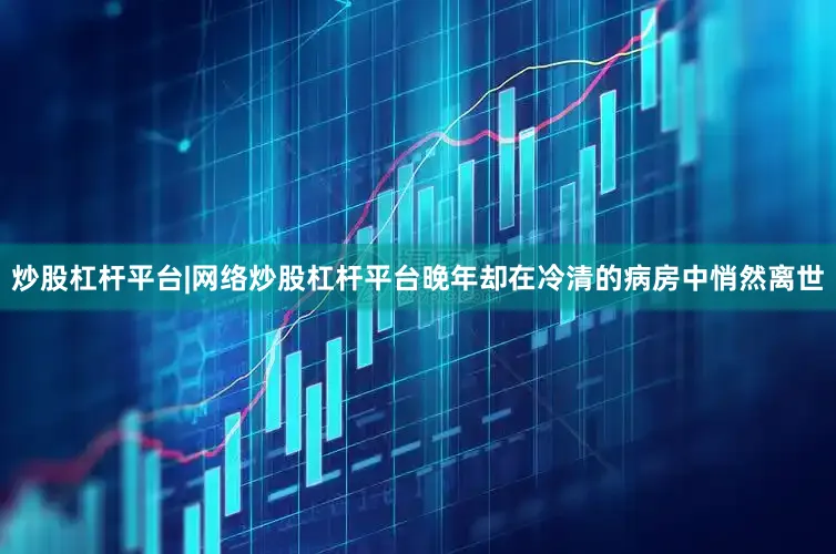 炒股杠杆平台|网络炒股杠杆平台晚年却在冷清的病房中悄然离世