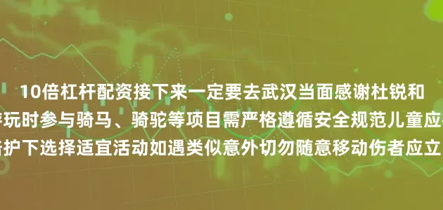 10倍杠杆配资接下来一定要去武汉当面感谢杜锐和唐晓艳温馨提示：户外游玩时参与骑马、骑驼等项目需严格遵循安全规范儿童应在成人陪护下选择适宜活动如遇类似意外切勿随意移动伤者应立即拨打急救电话并寻求专业人员帮助